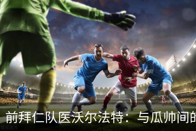 前拜仁队医沃尔法特：与瓜帅间的激烈争锋与反思